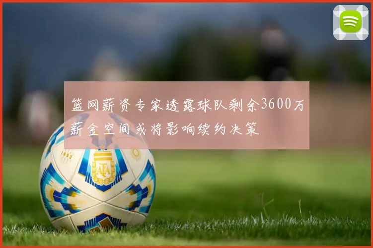 篮网薪资专家透露球队剩余3600万薪金空间或将影响续约决策